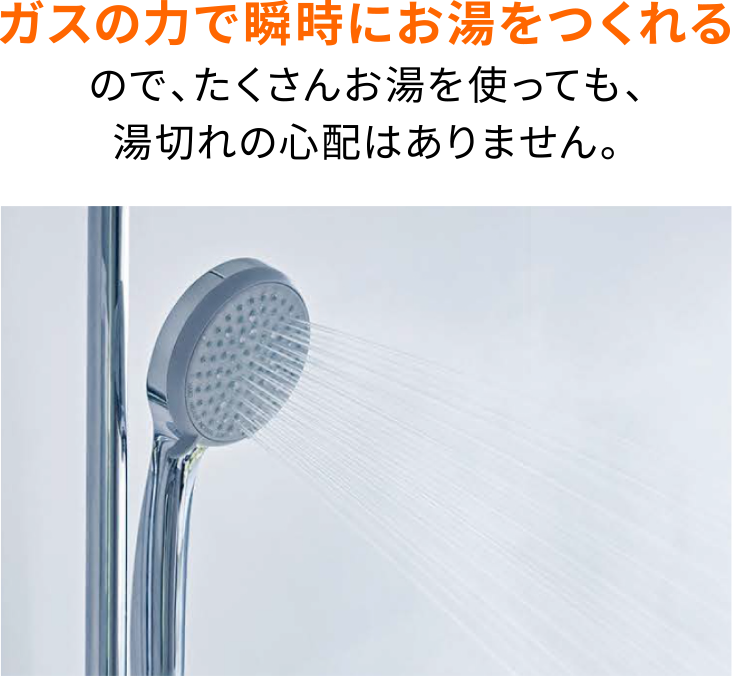 ガスの力で瞬時にお湯をつくれるので、たくさんお湯を使っても、湯切れの心配はありません。