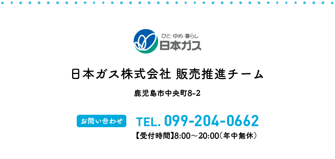 日本ガス株式会社 販売推進チーム 鹿児島市中央町8-2 【お問い合わせ】TEL.099-204-0662【受付時間】8:00〜20:00(年中無休)