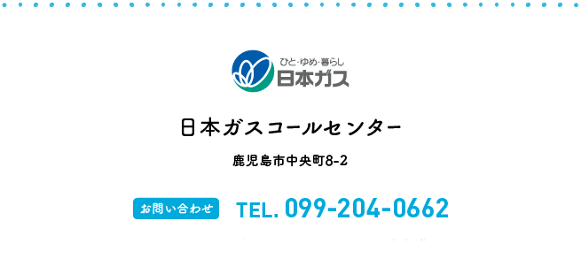 日本ガスコールセンター 鹿児島市中央町8-2 【お問い合わせ】TEL.099-204-0662【受付時間】8:00〜20:00（年中無休）