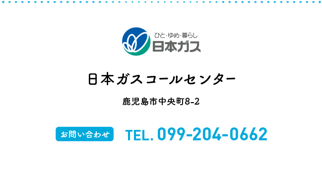 日本ガスコールセンター 鹿児島市中央町8-2 【お問い合わせ】TEL.099-204-0662【受付時間】8:00〜20:00（年中無休）