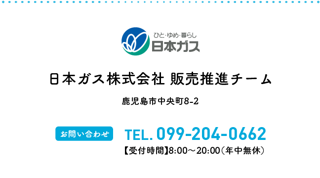 日本ガス株式会社 販売推進チーム 鹿児島市中央町8-2 【お問い合わせ】TEL.099-204-0662【受付時間】8:00〜20:00(年中無休)