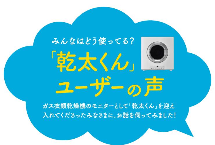 みんなはどう使ってる？「乾太くん」ユーザーの声｜ガス衣類乾燥機のモニターとして「乾太くん」を迎え入れてくださったみなさまに、お話を伺ってみました！