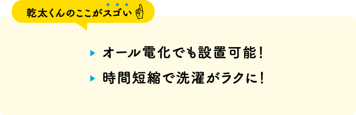 【乾太くんのここがスゴい】・オール電化でも設置可能！・時間短縮で洗濯がラクに！