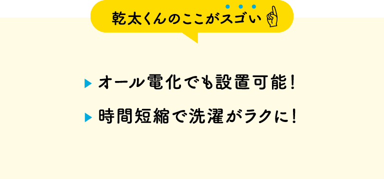 【乾太くんのここがスゴい】・オール電化でも設置可能！・時間短縮で洗濯がラクに！