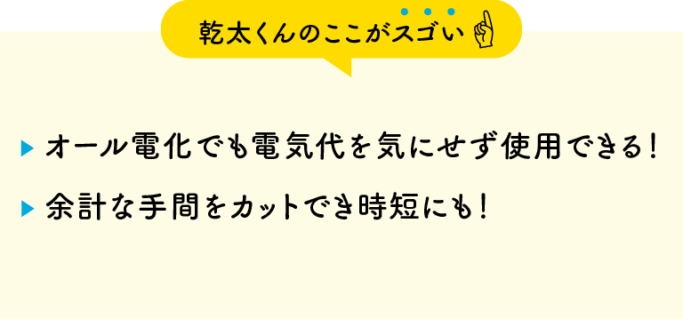 【乾太くんのここがスゴい】・オール電化でも電気代を気にせず使用できる！・余計な手間をカットでき時短にも！