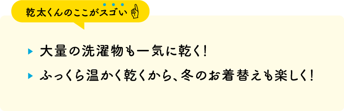 【乾太くんのここがスゴい】・大量の洗濯物も一気に乾く！・ふっくら温かく乾くから、冬のお着替えも楽しく！