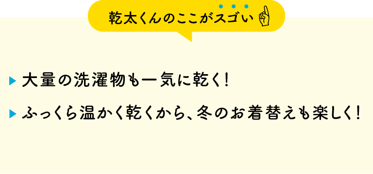 【乾太くんのここがスゴい】・大量の洗濯物も一気に乾く！・ふっくら温かく乾くから、冬のお着替えも楽しく！