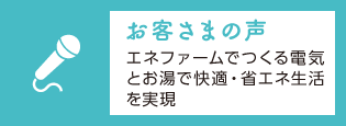 「お客さまの声」エネファームでつくる電気とお湯で快適・省エネ生活を実現