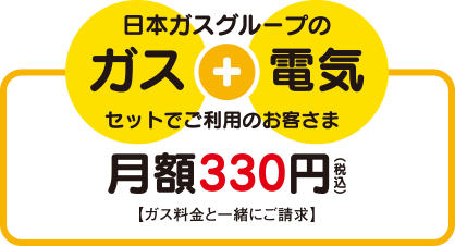 日本ガスのガス+電気をセットでご利用のお客さま：月額330円(税込) 