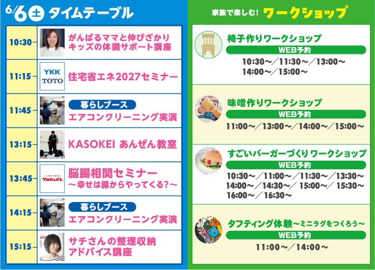 6月6日（土）タイムテーブル | 10:30-がんばるママと伸びざかりキッズの体調サポート講座 | 11:15-住宅省エネ2027セミナー | 11:45-エアコンクリーニング実演 | 13:15-KASOKEI あんぜん教室 | 13:45-脳腸相関セミナー～幸せは腸からやってくる？～ | 14:15-エアコンクリーニング実演 | 15:15-サチさんの整理収納アドバイス講座 | 椅子作りワークショップ | 味噌作りワークショップ | すごいバーガーづくり ワークショップ | タフティング体験～ミニラグをつくろう～