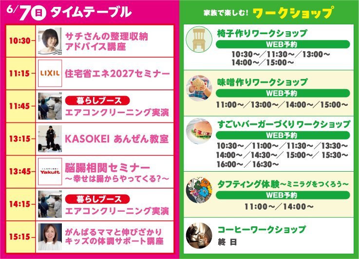 6月7日（日）タイムテーブル | 10:30-サチさんの整理収納アドバイス講座 | 11:15-住宅省エネ2027セミナー | 11:45-エアコンクリーニング実演 | 13:15-KASOKEI あんぜん教室 | 13:45-脳腸相関セミナー～幸せは腸からやってくる？～ | 14:15-エアコンクリーニング実演 | 15:15-がんばるママと伸びざかりキッズの体調サポート講座 | 椅子作りワークショップ | 味噌作りワークショップ | すごいバーガーづくり ワークショップ | タフティング体験～ミニラグをつくろう～ | コーヒーワークショップ