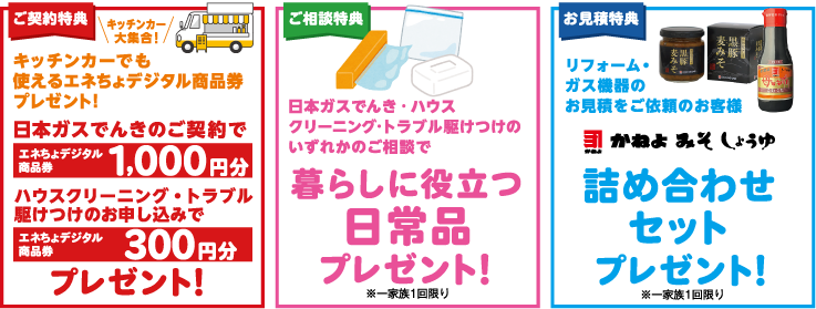 ご契約特典：キッチンカーでも使えるエネちょデジタル商品券プレゼント! | ご相談特典：日本ガスでんき·ハウスクリーニング·トラブル駆けつけのいずれかのご相談で暮らしに役立つ日常品プレゼント！※一家族1回限り | お見積特典：リフォーム・ガス機器のお見積をご依頼のお客様 かねよみそしょうゆ 詰め合わせセットプレゼント！※一家族1回限り