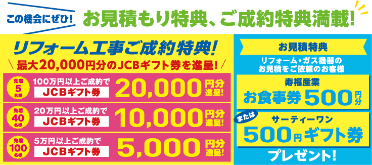 この機会にぜひ！お見積もり特典、ご成約特典満載！【リフォーム工事ご成約特典】最大20,000円分のJCBギフト券を進呈!【お見積特典】リフォーム・ガス機器の
お見積をご依頼のお客様 寿福産業お食事券500円またはサーティーワン500円ギフト券プレゼント！